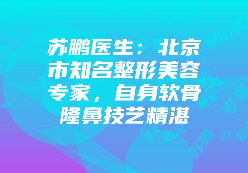苏鹏医生:北京市知名整形美容专家,自身软骨隆鼻技艺精湛