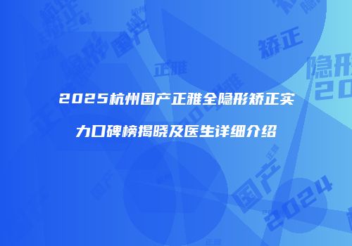 2025杭州国产正雅全隐形矫正实力口碑榜揭晓及医生详细介绍
