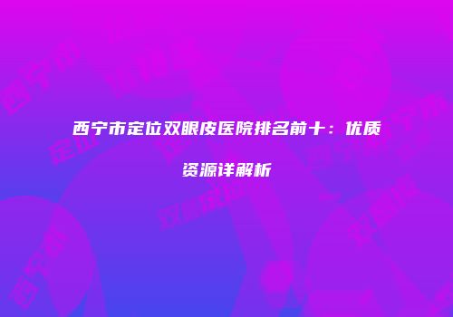 西宁市定位双眼皮医院排名前十：优质资源详解析