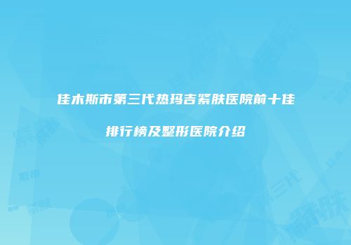 佳木斯市第三代热玛吉紧肤医院前十佳排行榜及整形医院介绍