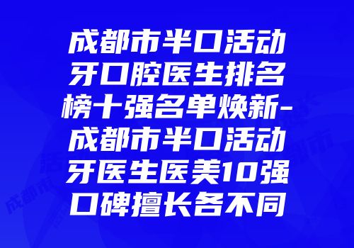 成都市半口活动牙口腔医生排名榜十强名单焕新-成都市半口活动牙医生医美10强口碑擅长各不同