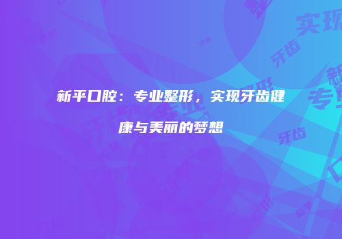 新平口腔：专业整形，实现牙齿健康与美丽的梦想