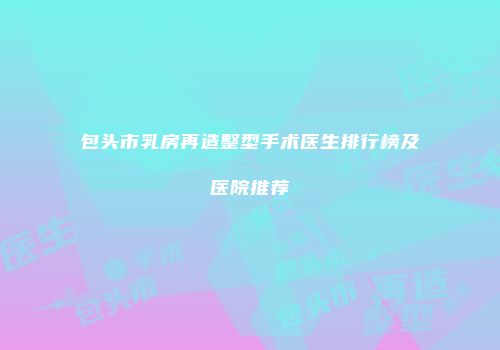 包头市乳房再造整型手术医生排行榜及医院推荐