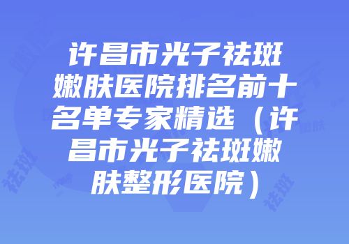 许昌市光子祛斑嫩肤医院排名前十名单专家精选（许昌市光子祛斑嫩肤整形医院）