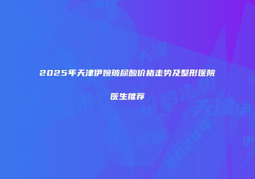 2025年天津伊婉玻尿酸价格走势及整形医院医生推荐
