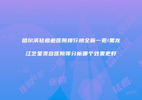 哈尔滨祛痘疤医院排行榜全新一览!黑龙江艺星美容医院等分析哪个效果更好