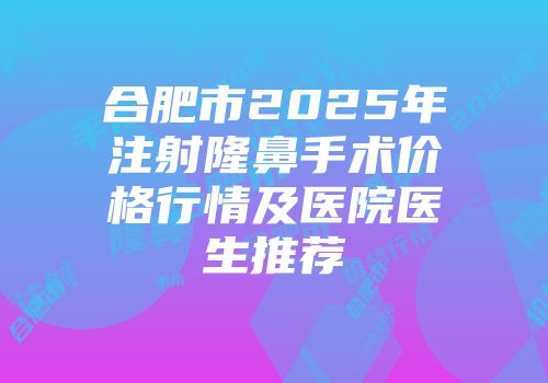 合肥市2025年注射隆鼻手术价格行情及医院医生推荐