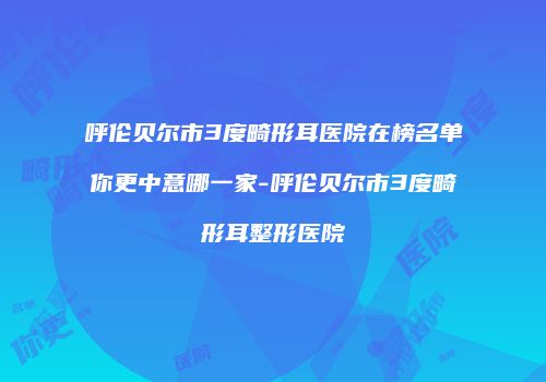 呼伦贝尔市3度畸形耳医院在榜名单你更中意哪一家-呼伦贝尔市3度畸形耳整形医院