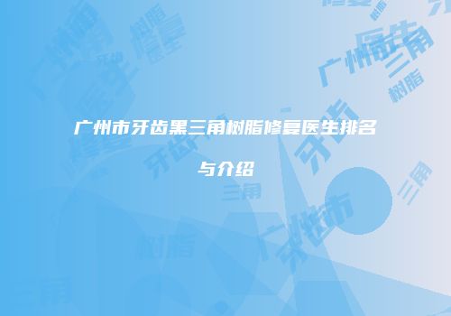 广州市牙齿黑三角树脂修复医生排名与介绍