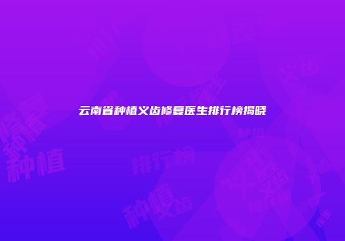 云南省种植义齿修复医生排行榜揭晓