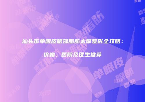 汕头市单眼皮眼部脂肪太厚整形全攻略：价格、医院及医生推荐