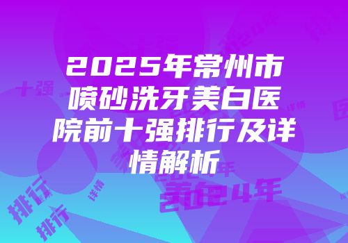 2025年常州市喷砂洗牙美白医院前十强排行及详情解析