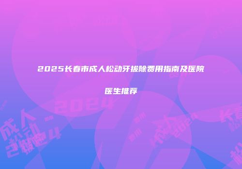 2025长春市成人松动牙拔除费用指南及医院医生推荐