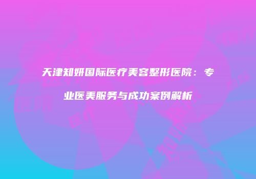 天津知妍国际医疗美容整形医院:专业医美服务与成功案例解析