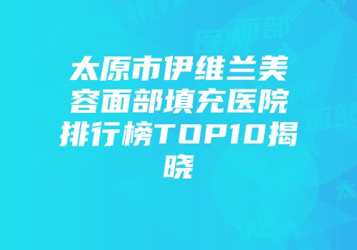太原市伊维兰美容面部填充医院排行榜TOP10揭晓