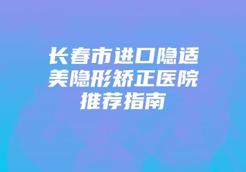长春市进口隐适美隐形矫正医院推荐指南