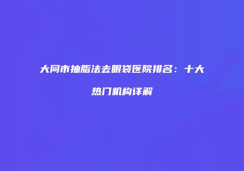 大同市抽脂法去眼袋医院排名：十大热门机构详解