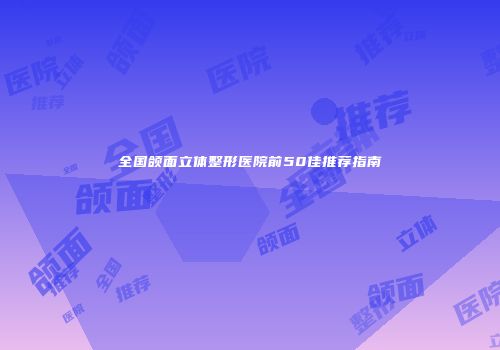 全国颌面立体整形医院前50佳推荐指南