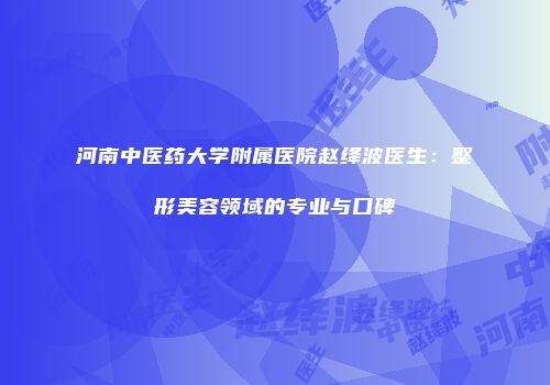 河南中医药大学附属医院赵绛波医生：整形美容领域的专业与口碑