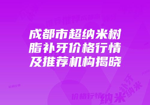 成都市超纳米树脂补牙价格行情及推荐机构揭晓