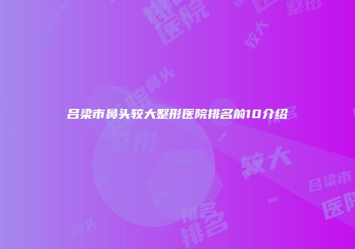 吕梁市鼻头较大整形医院排名前10介绍