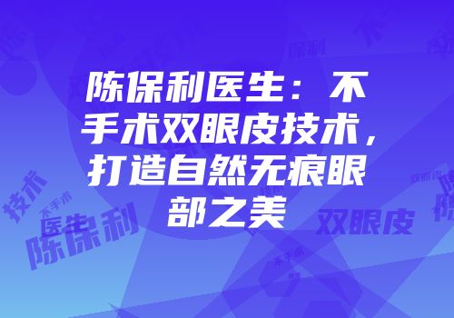陈保利医生:不手术双眼皮技术,打造自然无痕眼部之美