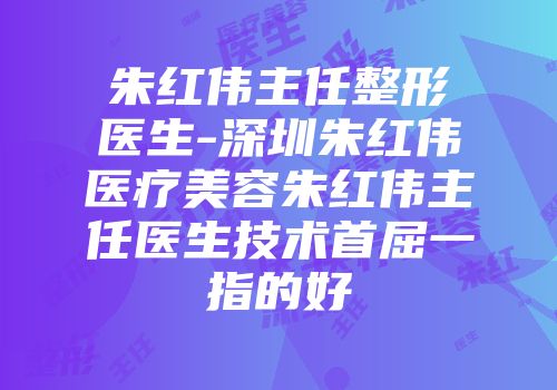 朱红伟主任整形医生-深圳朱红伟医疗美容朱红伟主任医生技术首屈一指的好