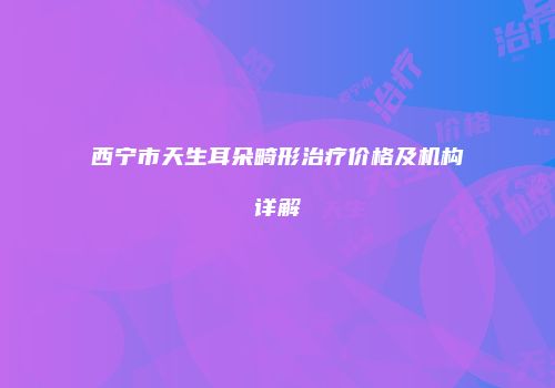 西宁市天生耳朵畸形治疗价格及机构详解