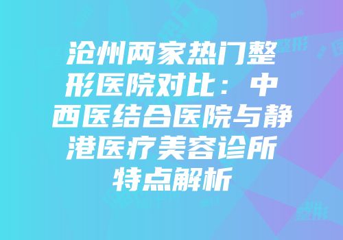 沧州两家热门整形医院对比:中西医结合医院与静港医疗美容诊所特点解析