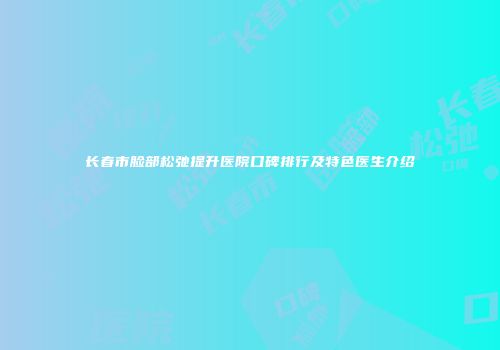长春市脸部松弛提升医院口碑排行及特色医生介绍
