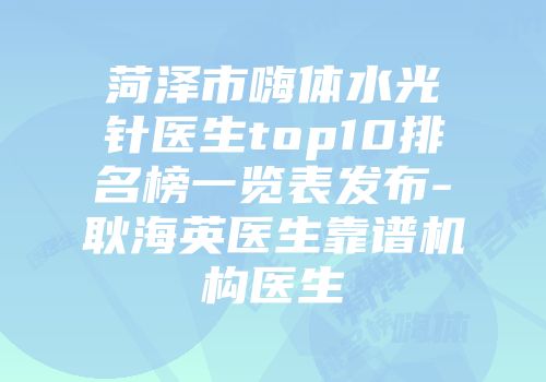 菏泽市嗨体水光针医生top10排名榜一览表发布-耿海英医生靠谱机构医生
