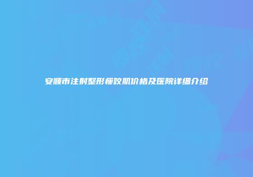 安顺市注射整形瘦咬肌价格及医院详细介绍