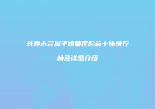 长春市蒜鼻子修复医院前十佳排行榜及详细介绍
