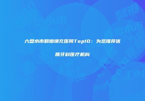六盘水市翻瓣填充医院Top10：为您推荐优质牙科医疗机构