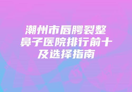 潮州市唇腭裂整鼻子医院排行前十及选择指南