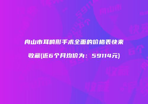 舟山市耳畸形手术全面的价格表快来收藏(近6个月均价为：59114元)