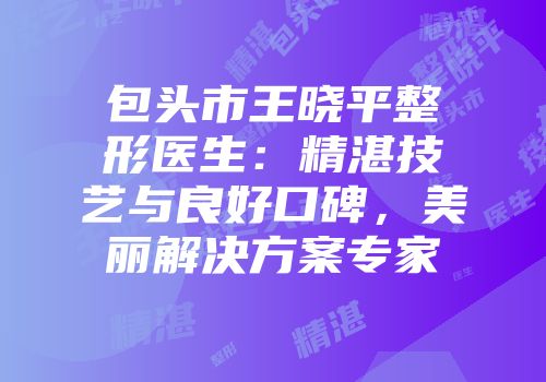 包头市王晓平整形医生:精湛技艺与良好口碑,美丽解决方案专家