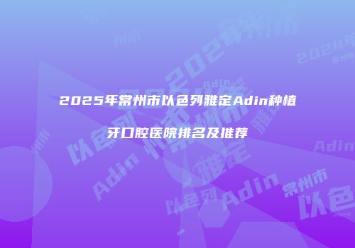 2025年常州市以色列雅定Adin种植牙口腔医院排名及推荐