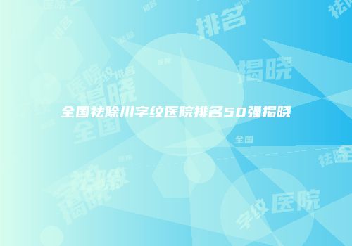 全国祛除川字纹医院排名50强揭晓