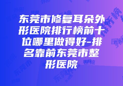 东莞市修复耳朵外形医院排行榜前十位哪里做得好-排名靠前东莞市整形医院