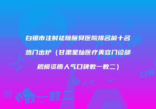 白银市注射祛除腋臭医院排名前十名热门出炉（甘肃星灿医疗美容门诊部规模资质人气口碑数一数二）