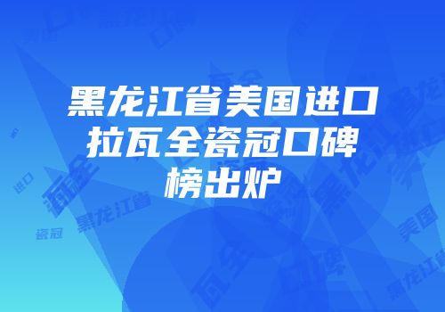 黑龙江省美国进口拉瓦全瓷冠口碑榜出炉