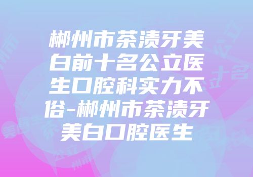 郴州市茶渍牙美白前十名公立医生口腔科实力不俗-郴州市茶渍牙美白口腔医生