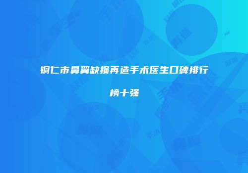 铜仁市鼻翼缺损再造手术医生口碑排行榜十强