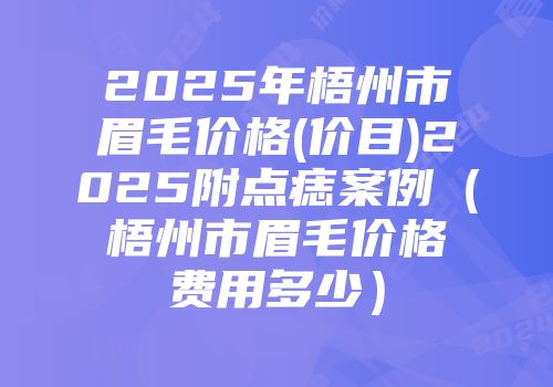 2025年梧州市眉毛价格(价目)2025附点痣案例（梧州市眉毛价格费用多少）