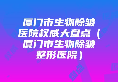 厦门市生物除皱医院权威大盘点（厦门市生物除皱整形医院）