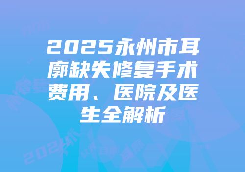 2025永州市耳廓缺失修复手术费用、医院及医生全解析