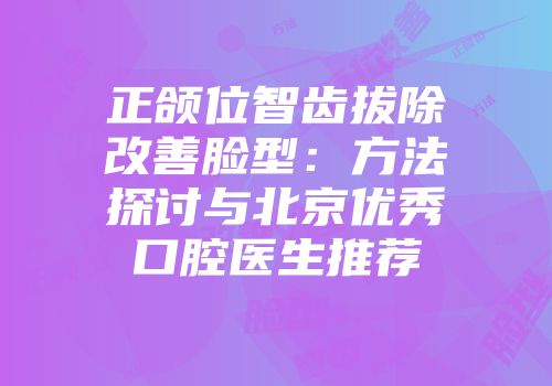 正颌位智齿拔除改善脸型:方法探讨与北京优秀口腔医生推荐