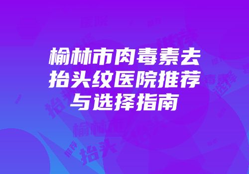 榆林市肉毒素去抬头纹医院推荐与选择指南