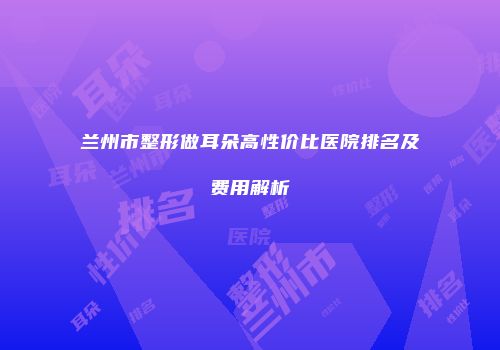 兰州市整形做耳朵高性价比医院排名及费用解析